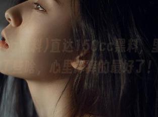 直达150cc黑料，里面藏了些啥，心里痒痒的最好了！