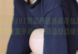 91吃瓜网这条离奇线路，总是带我意外地站在骚动的边缘！