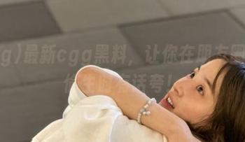 最新cgg黑料，让你在朋友圈苟且偷生时有话夸！