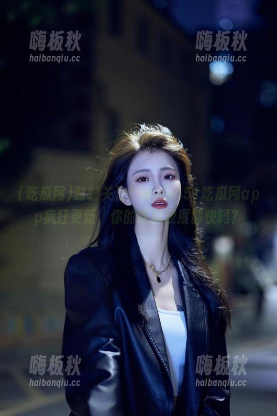 吃瓜网 时刻关注!www.51吃瓜网app疯狂更新,你的吃瓜速度够快吗?