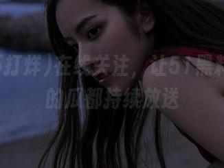 在线关注，让51黑料不打烊的瓜都持续放送